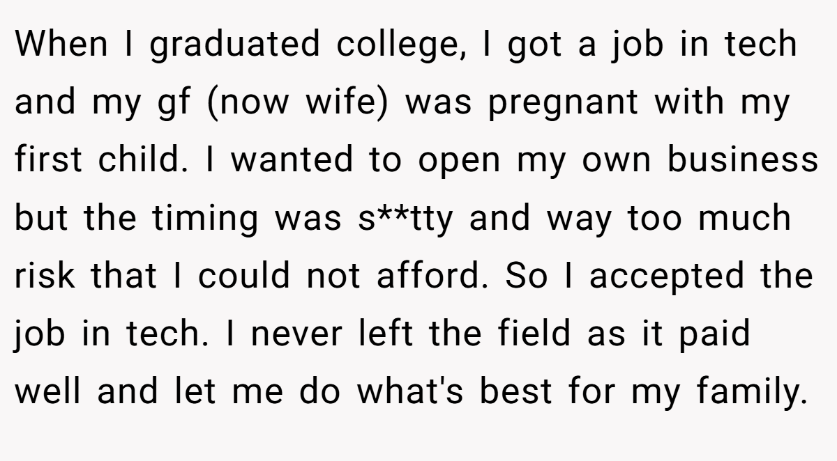 When I graduated college, I got a job in tech and my gf (now wife) was pregnant with my first child. I wanted to open my own business but the timing was s**tty and way too much risk that I could not afford. So I accepted the job in tech. I never left the field as it paid well and let me do what's best for my family.