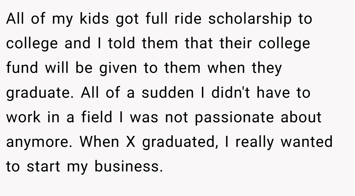 All of my kids got full ride scholarship to college and I told them that their college fund will be given to them when they graduate. All of a sudden I didn't have to work in a field I was not passionate about anymore. When X graduated, I really wanted to start my business.