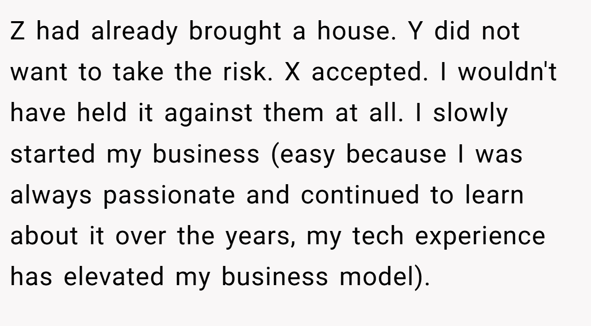 Z had already brought a house. Y did not want to take the risk. X accepted. I wouldn't have held it against them at all. I slowly started my business (easy because I was always passionate and continued to learn about it over the years, my tech experience has elevated my business model).