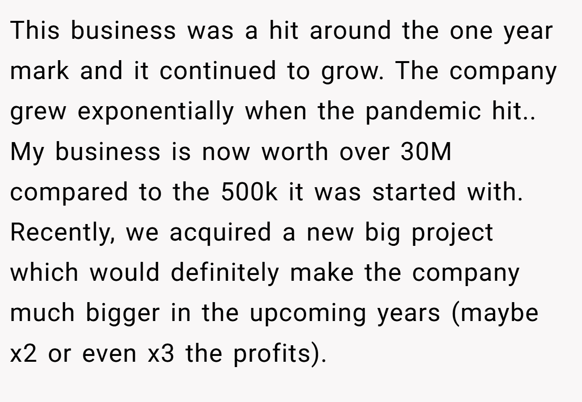 This business was a hit around the one year mark and it continued to grow. The company grew exponentially when the pandemic hit.. My business is now worth over 30M compared to the 500k it was started with. Recently, we acquired a new big project which would definitely make the company much bigger in the upcoming years (maybe x2 or even x3 the profits).