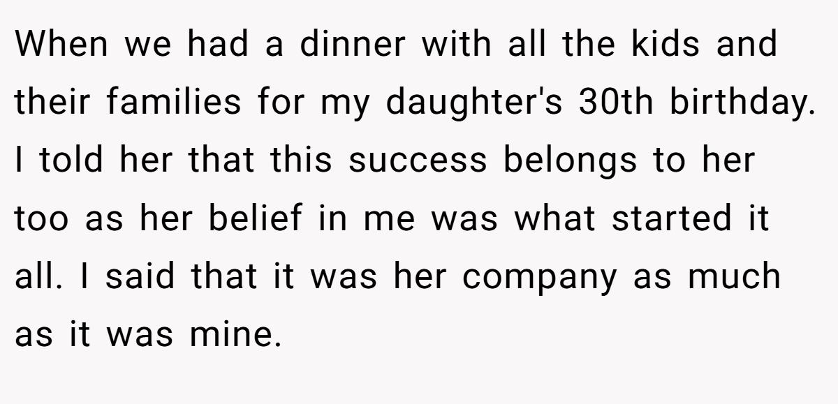 When we had a dinner with all the kids and their families for my daughter's 30th birthday. I told her that this success belongs to her too as her belief in me was what started it all. I said that it was her company as much as it was mine.