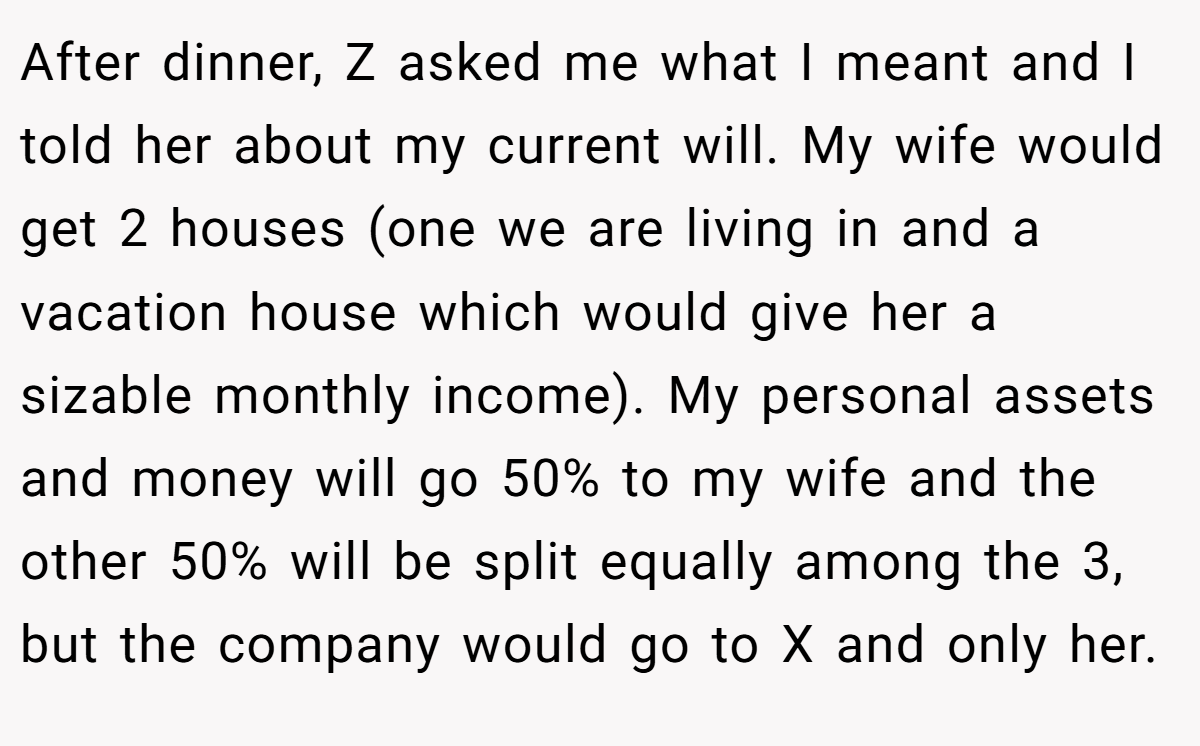 After dinner, Z asked me what I meant and I told her about my current will. My wife would get 2 houses (one we are living in and a vacation house which would give her a sizable monthly income). My personal assets and money will go 50% to my wife and the other 50% will be split equally among the 3, but the company would go to X and only her.