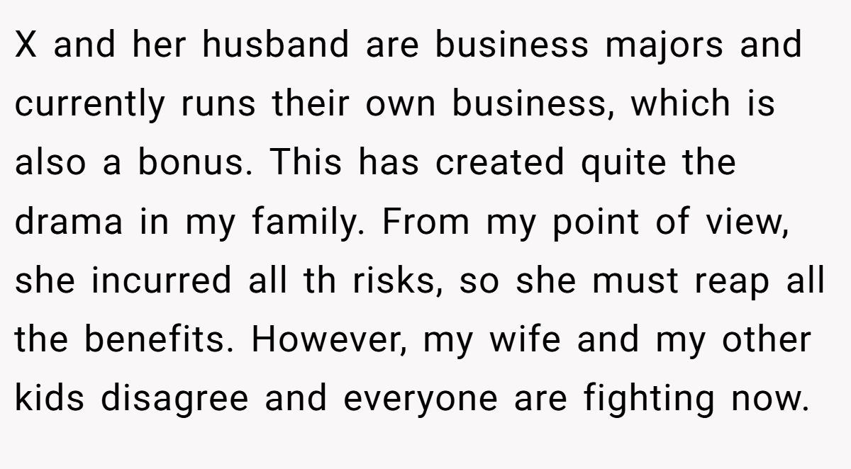 X and her husband are business majors and currently runs their own business, which is also a bonus. This has created quite the drama in my family. From my point of view, she incurred all th risks, so she must reap all the benefits. However, my wife and my other kids disagree and everyone are fighting now.