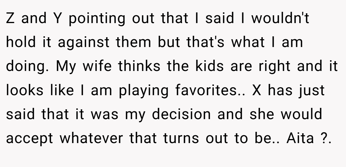 Z and Y pointing out that I said I wouldn't hold it against them but that's what I am doing. My wife thinks the kids are right and it looks like I am playing favorites.. X has just said that it was my decision and she would accept whatever that turns out to be.. Aita ?.