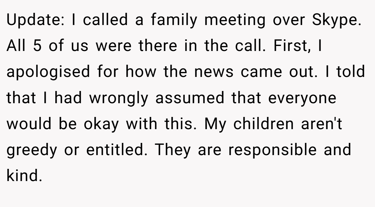 Update: I called a family meeting over Skype. All 5 of us were there in the call. First, I apologised for how the news came out. I told that I had wrongly assumed that everyone would be okay with this. My children aren't greedy or entitled. They are responsible and kind.