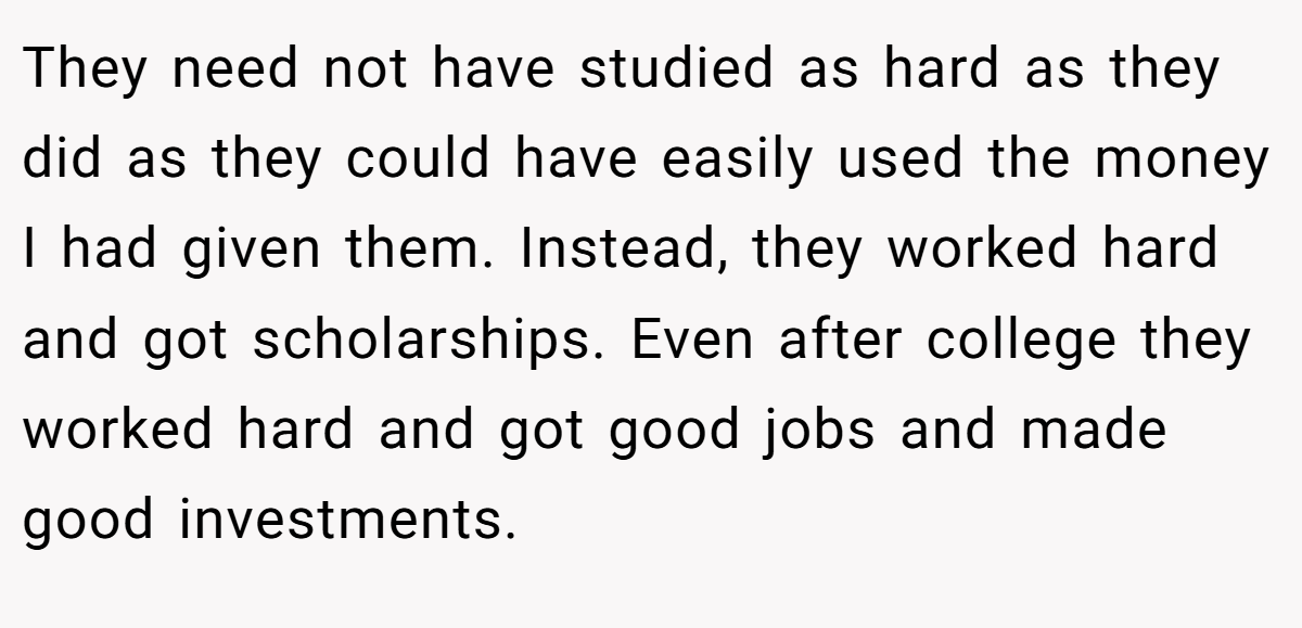 They need not have studied as hard as they did as they could have easily used the money I had given them. Instead, they worked hard and got scholarships. Even after college they worked hard and got good jobs and made good investments.
