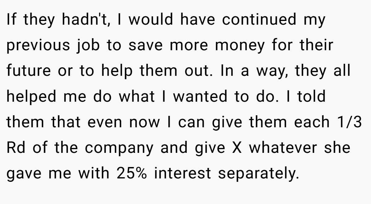 If they hadn't, I would have continued my previous job to save more money for their future or to help them out. In a way, they all helped me do what I wanted to do. I told them that even now I can give them each 1/3 Rd of the company and give X whatever she gave me with 25% interest separately.