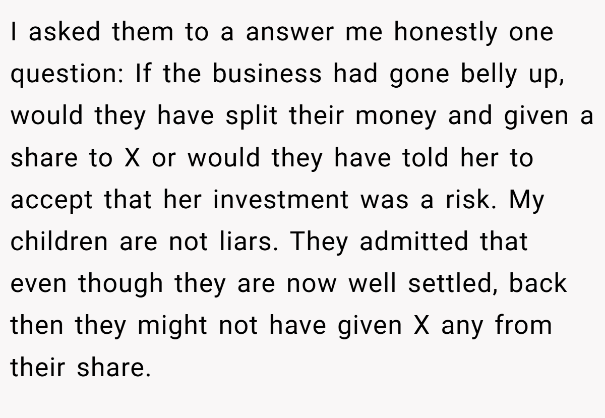 I asked them to a answer me honestly one question: If the business had gone belly up, would they have split their money and given a share to X or would they have told her to accept that her investment was a risk. My children are not liars. They admitted that even though they are now well settled, back then they might not have given X any from their share.