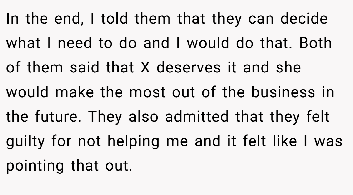 In the end, I told them that they can decide what I need to do and I would do that. Both of them said that X deserves it and she would make the most out of the business in the future. They also admitted that they felt guilty for not helping me and it felt like I was pointing that out.