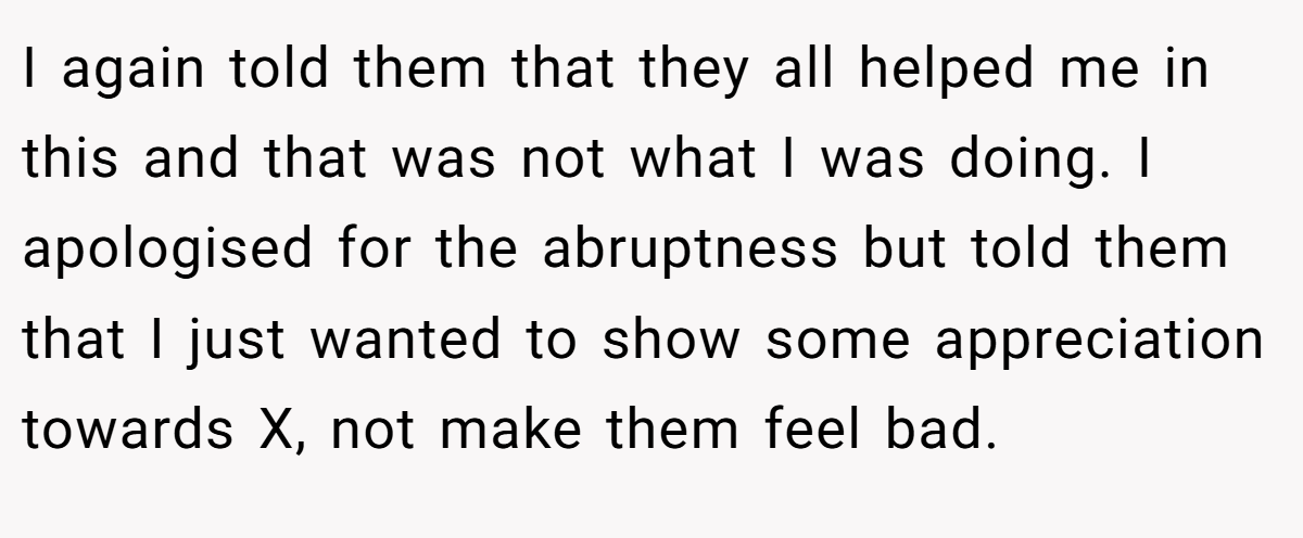 I again told them that they all helped me in this and that was not what I was doing. I apologised for the abruptness but told them that I just wanted to show some appreciation towards X, not make them feel bad.