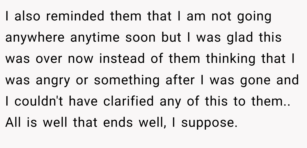 I also reminded them that I am not going anywhere anytime soon but I was glad this was over now instead of them thinking that I was angry or something after I was gone and I couldn't have clarified any of this to them.. All is well that ends well, I suppose.