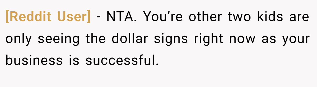 [Reddit User] − NTA. You’re other two kids are only seeing the dollar signs right now as your business is successful.