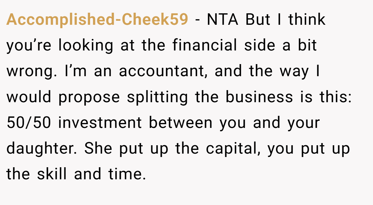 Accomplished-Cheek59 − NTA But I think you’re looking at the financial side a bit wrong. I’m an accountant, and the way I would propose splitting the business is this: 50/50 investment between you and your daughter. She put up the capital, you put up the skill and time.