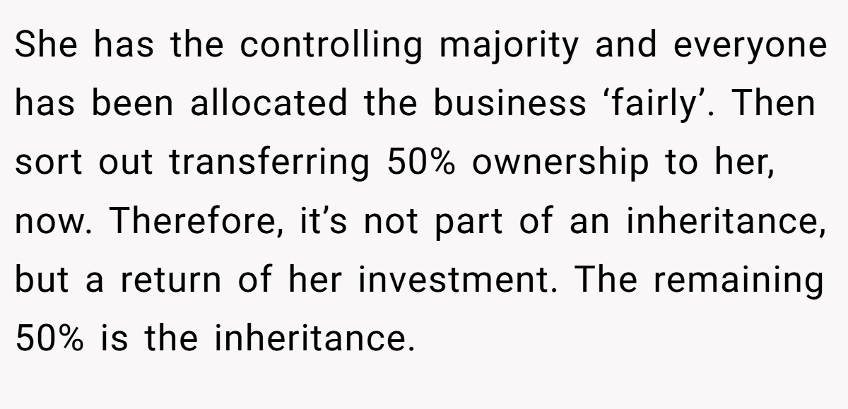 She has the controlling majority and everyone has been allocated the business ‘fairly’. Then sort out transferring 50% ownership to her, now. Therefore, it’s not part of an inheritance, but a return of her investment. The remaining 50% is the inheritance.