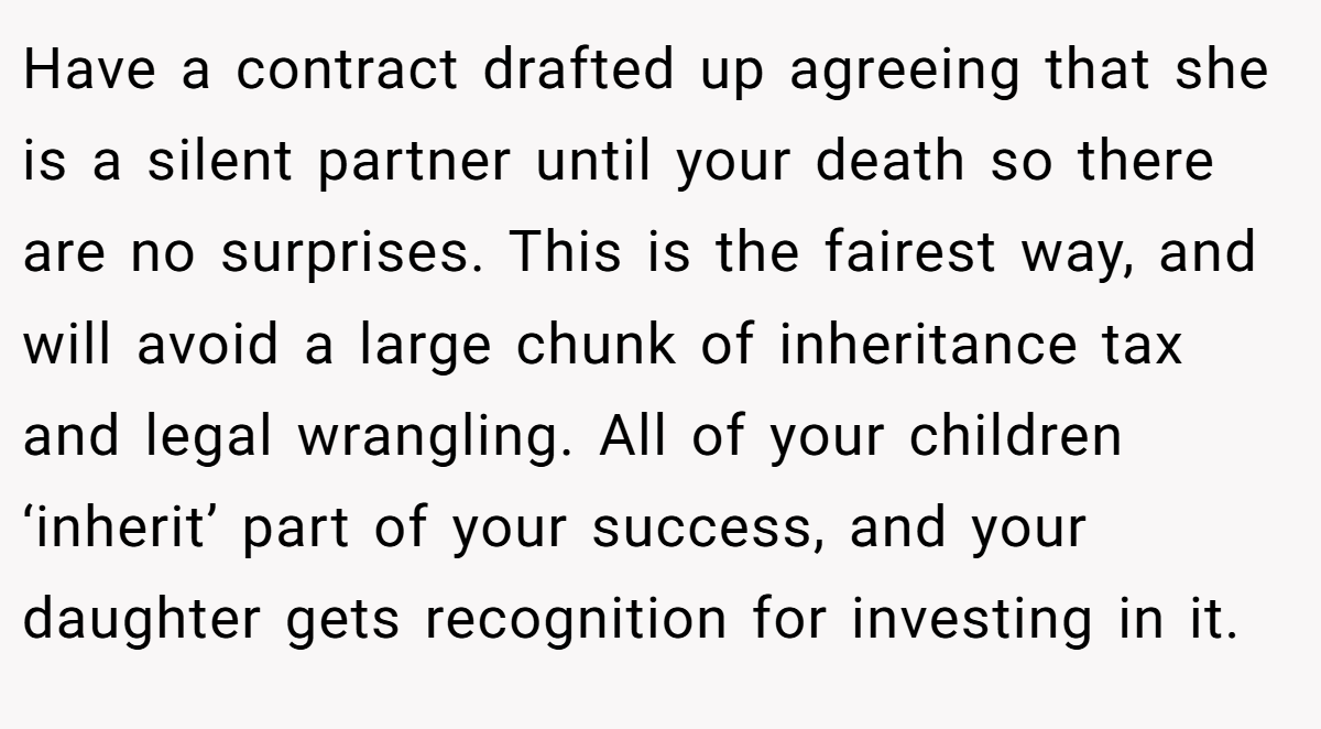 Have a contract drafted up agreeing that she is a silent partner until your death so there are no surprises. This is the fairest way, and will avoid a large chunk of inheritance tax and legal wrangling. All of your children ‘inherit’ part of your success, and your daughter gets recognition for investing in it.