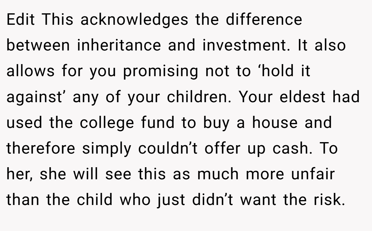 Edit This acknowledges the difference between inheritance and investment. It also allows for you promising not to ‘hold it against’ any of your children. Your eldest had used the college fund to buy a house and therefore simply couldn’t offer up cash. To her, she will see this as much more unfair than the child who just didn’t want the risk.