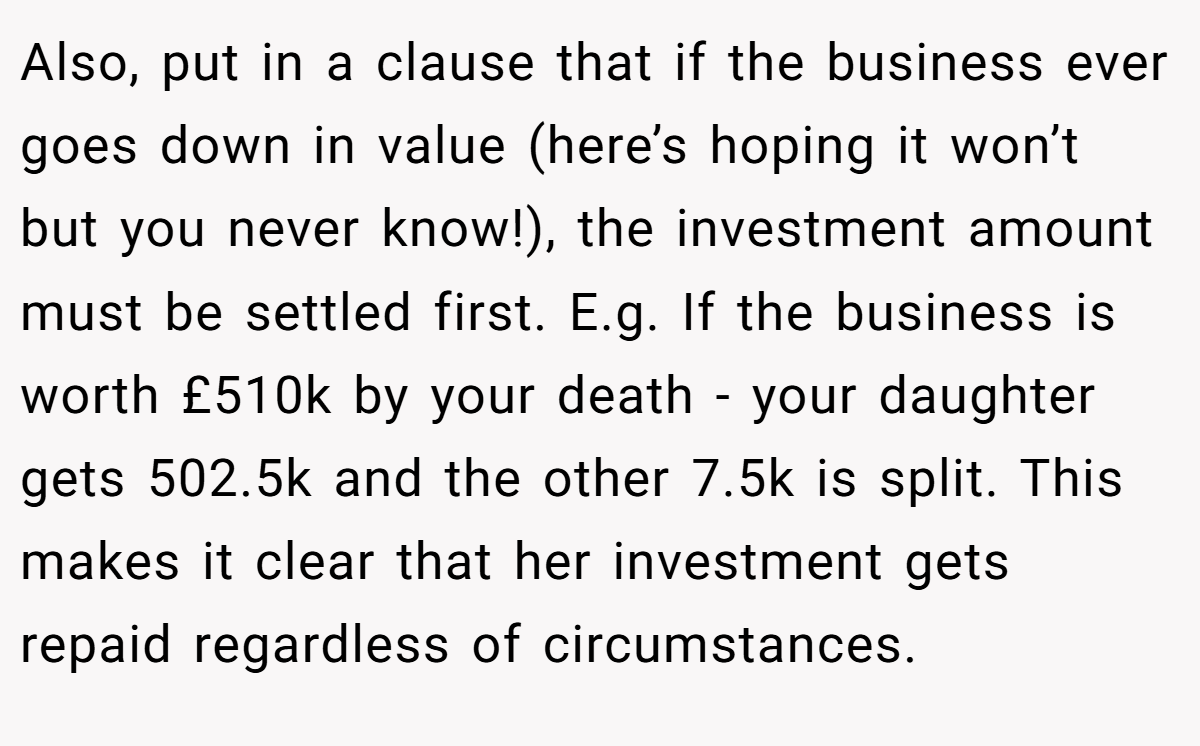 Also, put in a clause that if the business ever goes down in value (here’s hoping it won’t but you never know!), the investment amount must be settled first. E.g. If the business is worth £510k by your death - your daughter gets 502.5k and the other 7.5k is split. This makes it clear that her investment gets repaid regardless of circumstances.