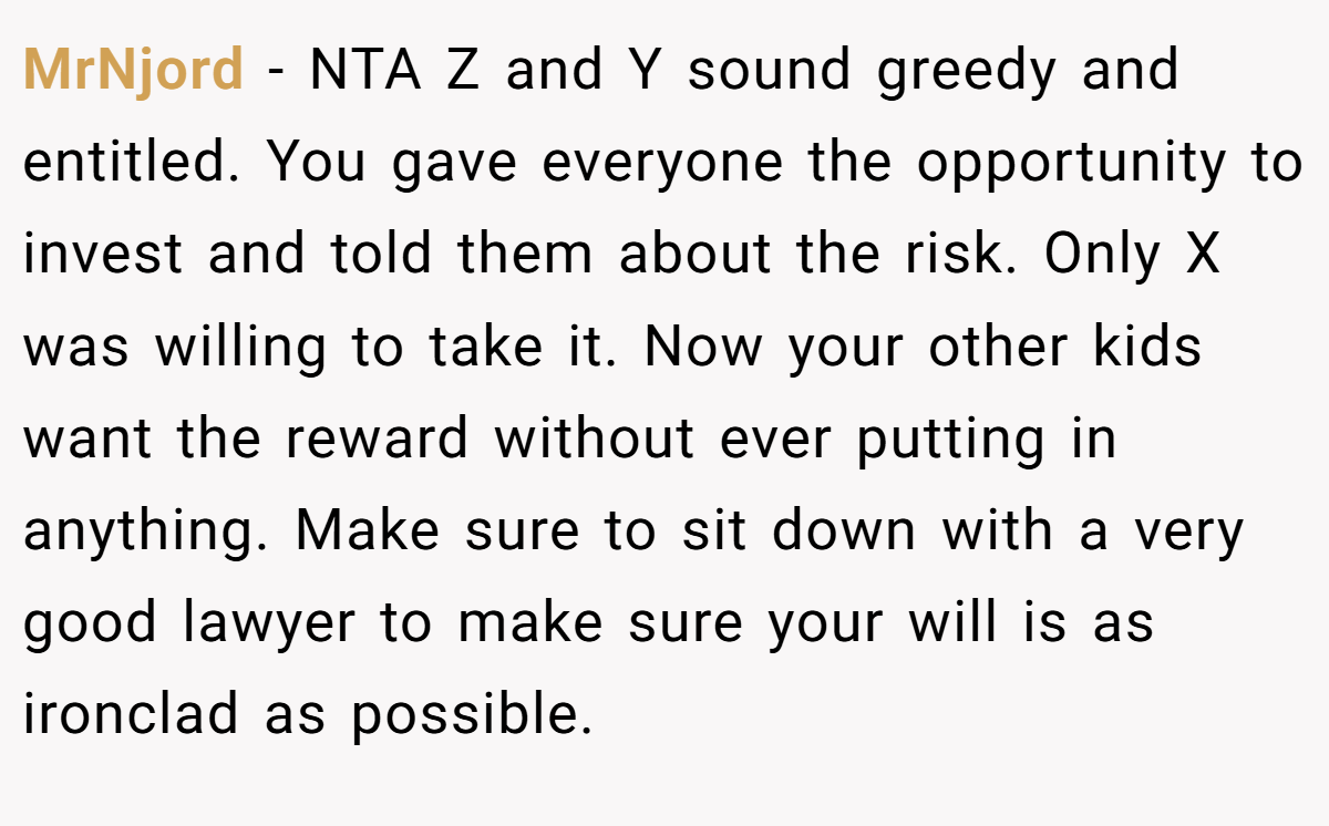 MrNjord − NTA Z and Y sound greedy and entitled. You gave everyone the opportunity to invest and told them about the risk. Only X was willing to take it. Now your other kids want the reward without ever putting in anything. Make sure to sit down with a very good lawyer to make sure your will is as ironclad as possible.