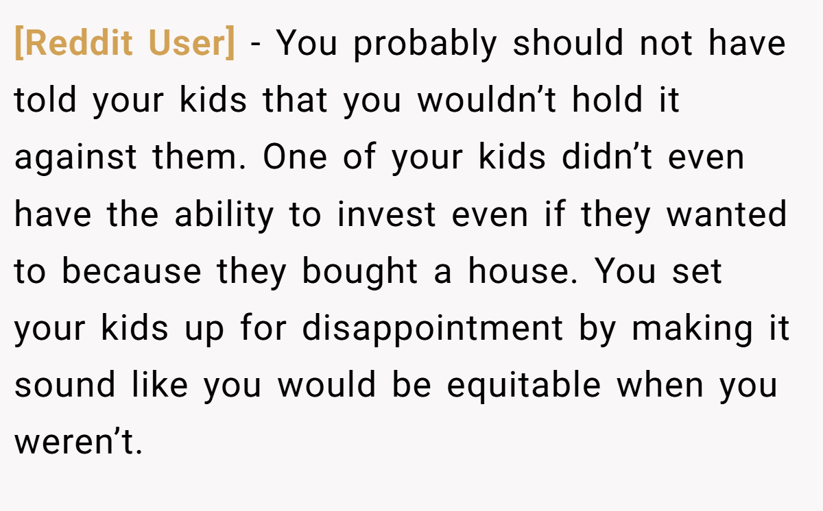 [Reddit User] − You probably should not have told your kids that you wouldn’t hold it against them. One of your kids didn’t even have the ability to invest even if they wanted to because they bought a house. You set your kids up for disappointment by making it sound like you would be equitable when you weren’t.
