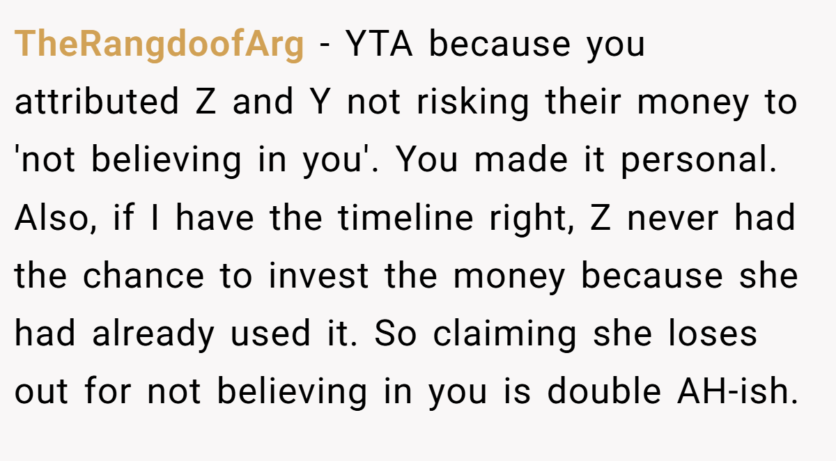 TheRangdoofArg − YTA because you attributed Z and Y not risking their money to 'not believing in you'. You made it personal. Also, if I have the timeline right, Z never had the chance to invest the money because she had already used it. So claiming she loses out for not believing in you is double AH-ish.