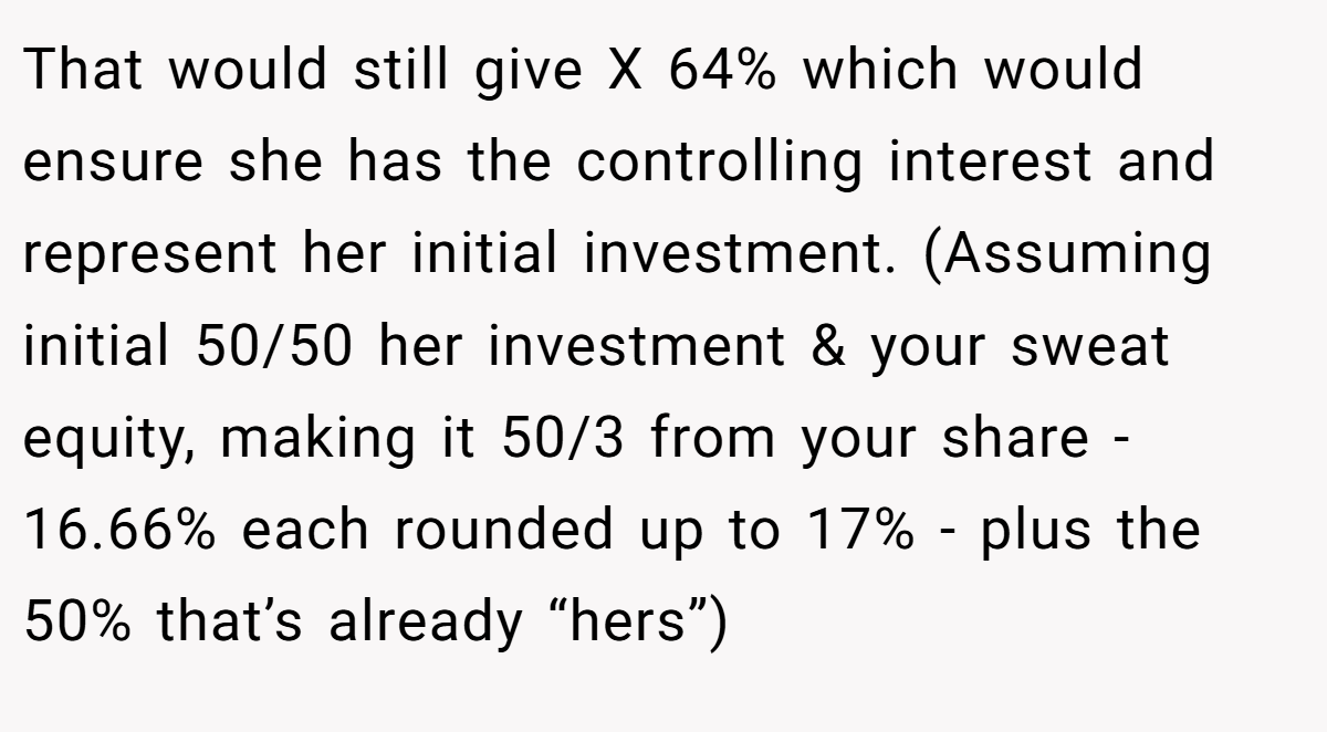 That would still give X 64% which would ensure she has the controlling interest and represent her initial investment. (Assuming initial 50/50 her investment & your sweat equity, making it 50/3 from your share - 16.66% each rounded up to 17% - plus the 50% that’s already “hers”)