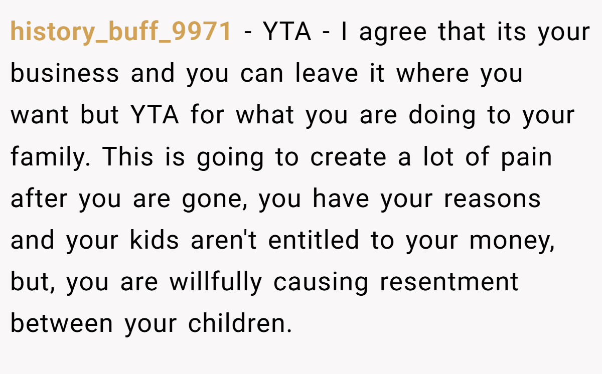 history_buff_9971 − YTA - I agree that its your business and you can leave it where you want but YTA for what you are doing to your family. This is going to create a lot of pain after you are gone, you have your reasons and your kids aren't entitled to your money, but, you are willfully causing resentment between your children.