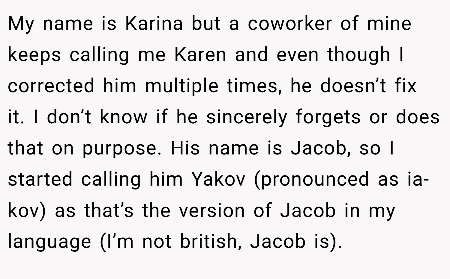 My name is Karina but a coworker of mine keeps calling me Karen and even though I corrected him multiple times, he doesn’t fix it. I don’t know if he sincerely forgets or does that on purpose. His name is Jacob, so I started calling him Yakov (pronounced as ia-kov) as that’s the version of Jacob in my language (I’m not british, Jacob is).