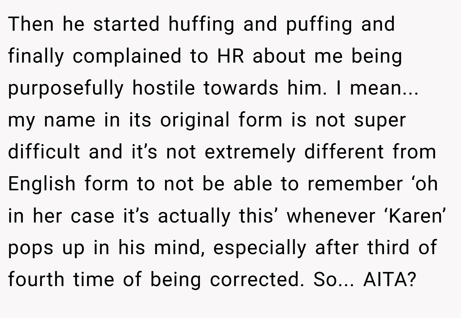 Then he started huffing and puffing and finally complained to HR about me being purposefully hostile towards him. I mean... my name in its original form is not super difficult and it’s not extremely different from English form to not be able to remember ‘oh in her case it’s actually this’ whenever ‘Karen’ pops up in his mind, especially after third of fourth time of being corrected. So... AITA?