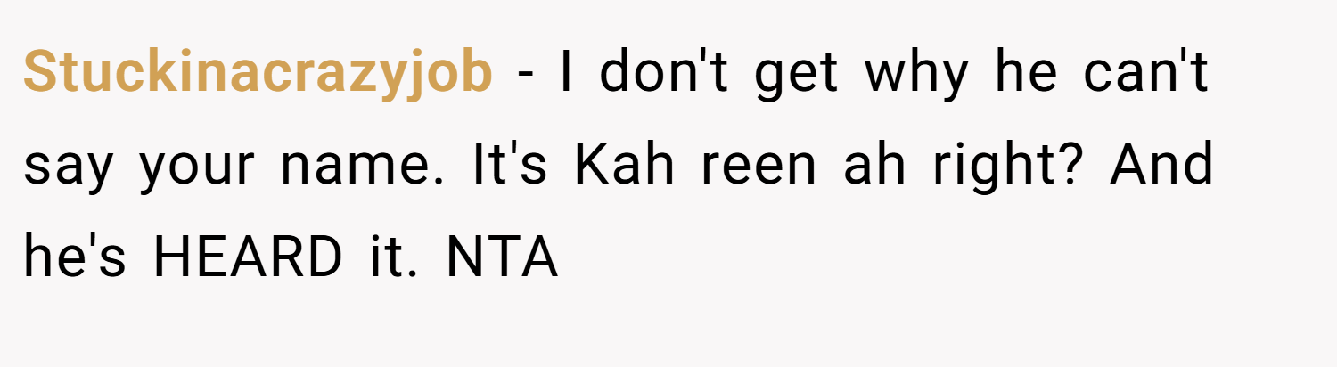 Stuckinacrazyjob − I don't get why he can't say your name. It's Kah reen ah right? And he's HEARD it. NTA