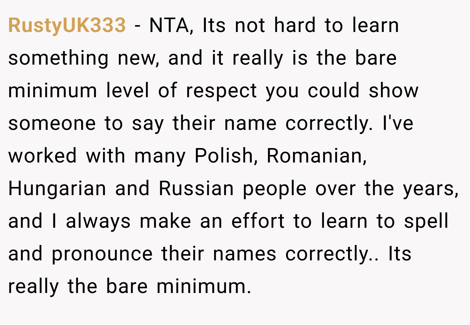 RustyUK333 − NTA, Its not hard to learn something new, and it really is the bare minimum level of respect you could show someone to say their name correctly. I've worked with many Polish, Romanian, Hungarian and Russian people over the years, and I always make an effort to learn to spell and pronounce their names correctly.. Its really the bare minimum.