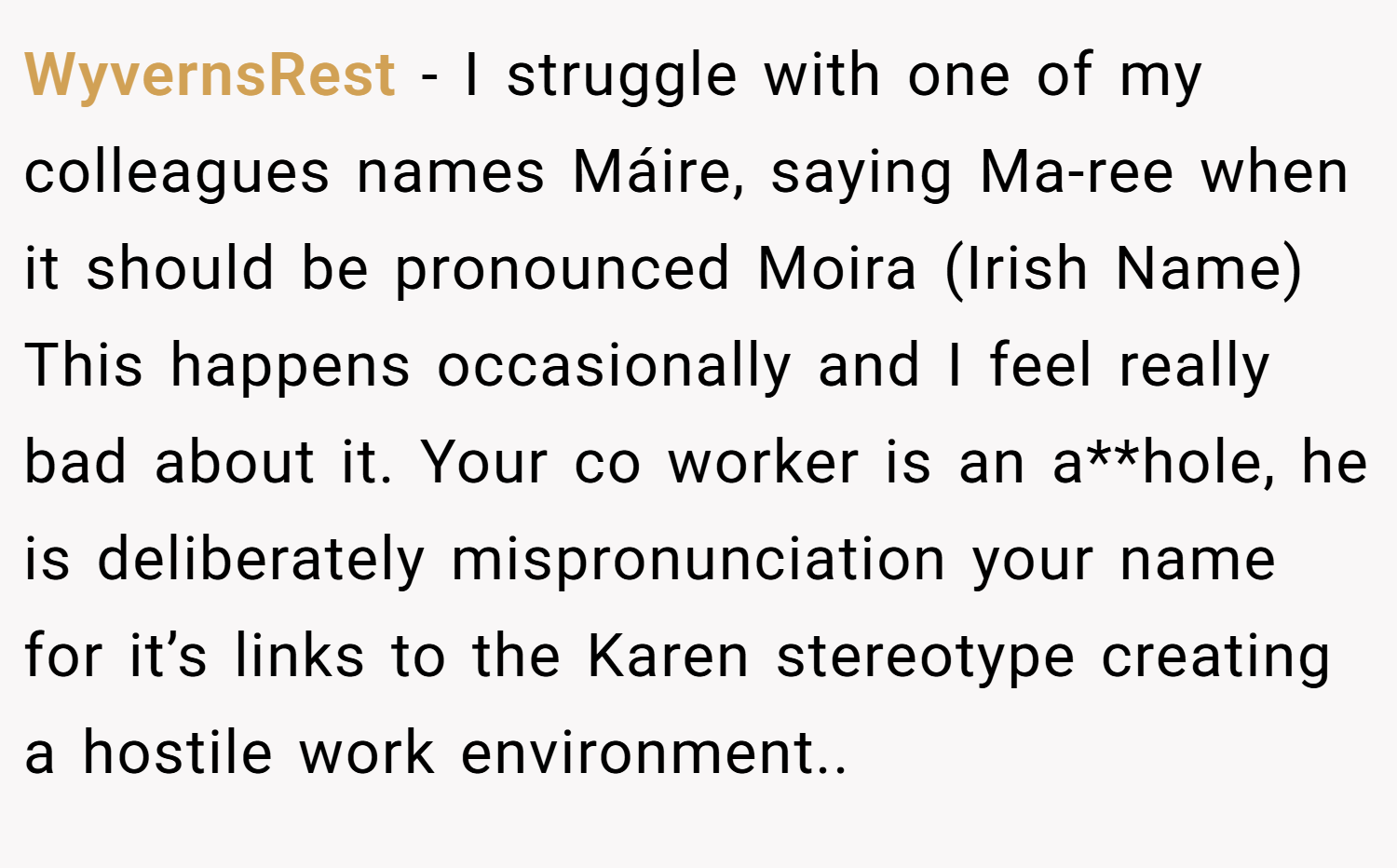 WyvernsRest − I struggle with one of my colleagues names Máire, saying Ma-ree when it should be pronounced Moira (Irish Name) This happens occasionally and I feel really bad about it. Your co worker is an a**hole, he is deliberately mispronunciation your name for it’s links to the Karen stereotype creating a hostile work environment..