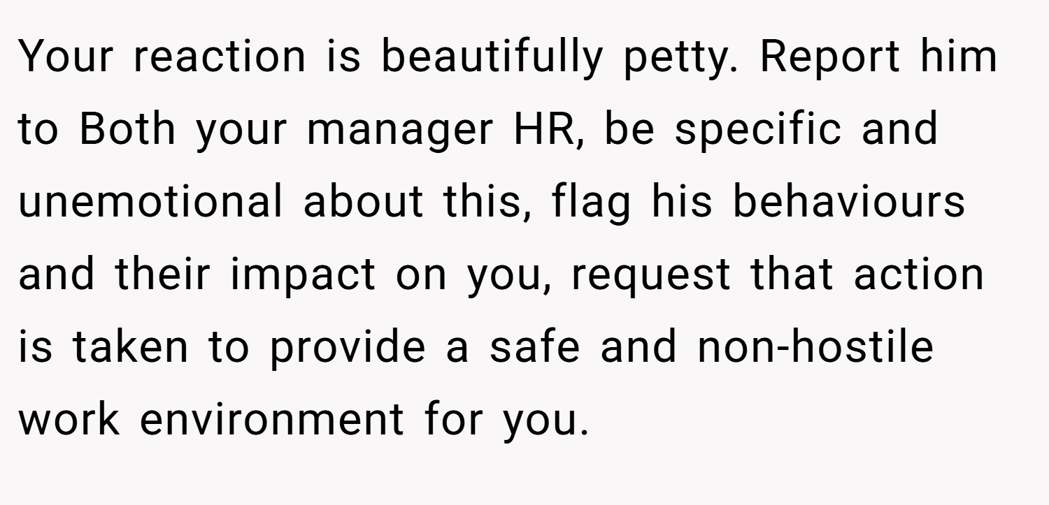 Your reaction is beautifully petty. Report him to Both your manager HR, be specific and unemotional about this, flag his behaviours and their impact on you, request that action is taken to provide a safe and non-hostile work environment for you.