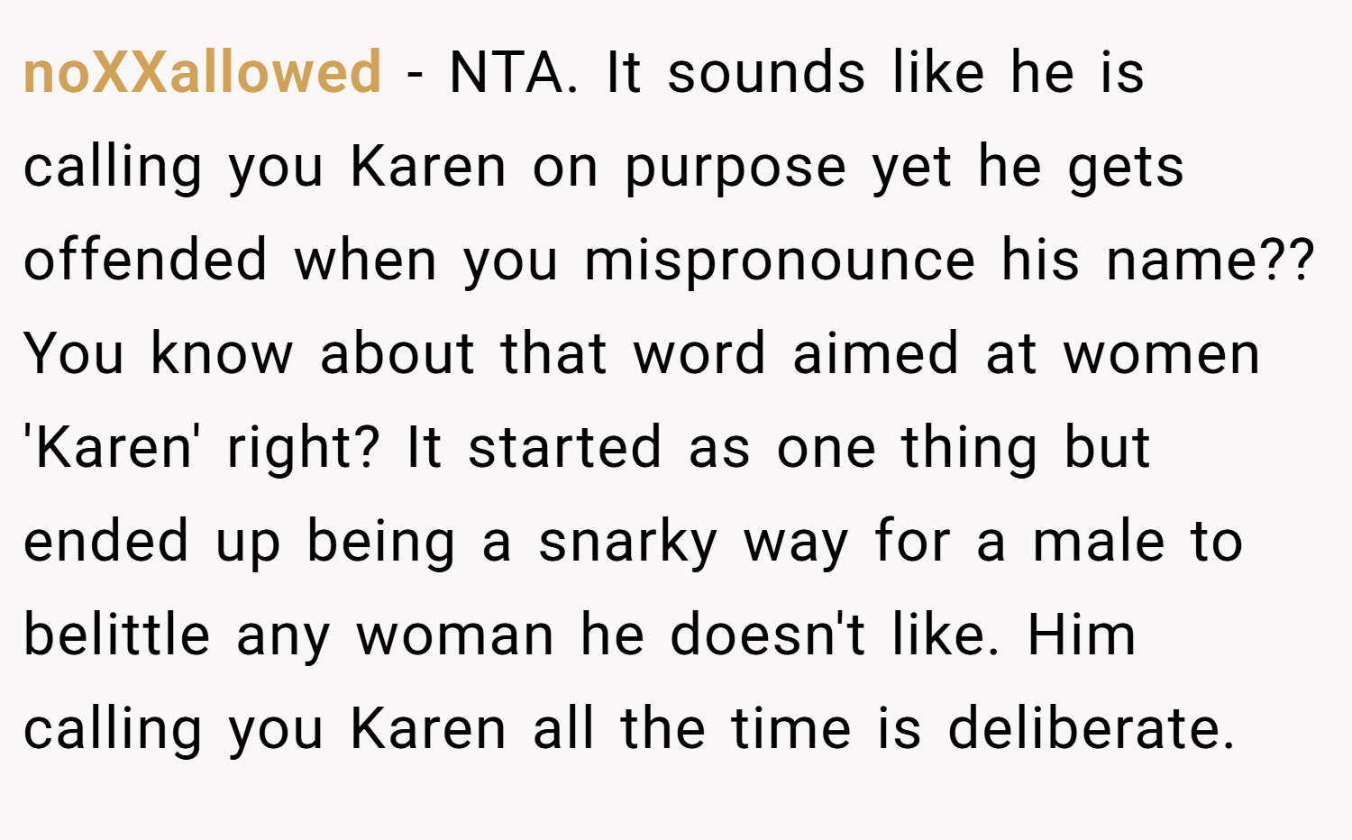 noXXallowed − NTA. It sounds like he is calling you Karen on purpose yet he gets offended when you mispronounce his name?? You know about that word aimed at women 'Karen' right? It started as one thing but ended up being a snarky way for a male to belittle any woman he doesn't like. Him calling you Karen all the time is deliberate.