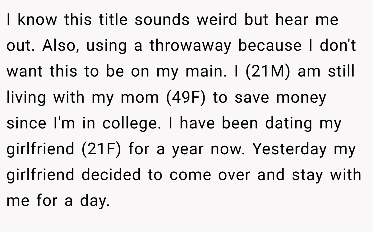 I know this title sounds weird but hear me out. Also, using a throwaway because I don't want this to be on my main. I (21M) am still living with my mom (49F) to save money since I'm in college. I have been dating my girlfriend (21F) for a year now. Yesterday my girlfriend decided to come over and stay with me for a day.