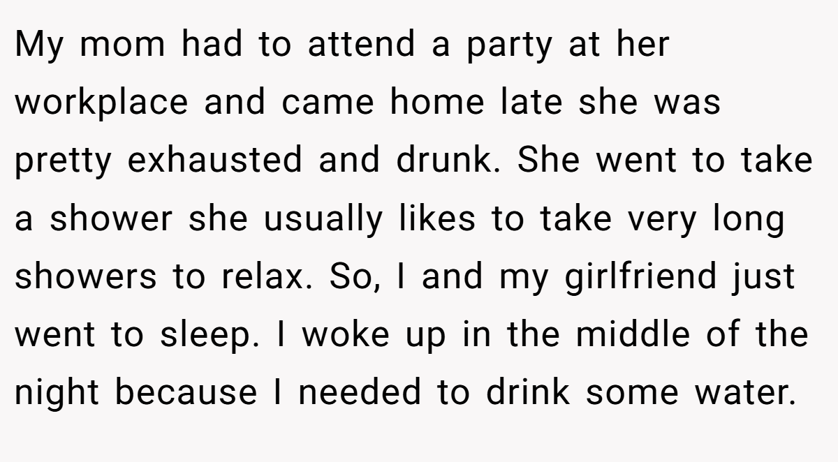 My mom had to attend a party at her workplace and came home late she was pretty exhausted and drunk. She went to take a shower she usually likes to take very long showers to relax. So, I and my girlfriend just went to sleep. I woke up in the middle of the night because I needed to drink some water.