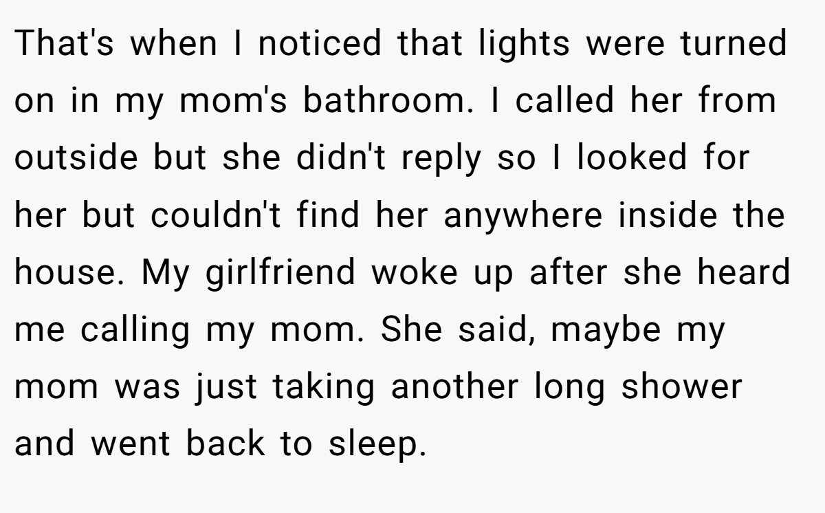 That's when I noticed that lights were turned on in my mom's bathroom. I called her from outside but she didn't reply so I looked for her but couldn't find her anywhere inside the house. My girlfriend woke up after she heard me calling my mom. She said, maybe my mom was just taking another long shower and went back to sleep.