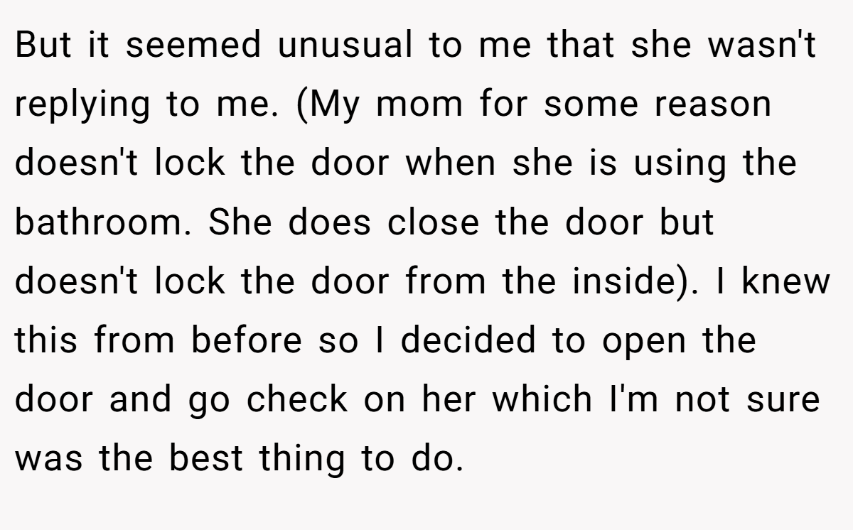 But it seemed unusual to me that she wasn't replying to me. (My mom for some reason doesn't lock the door when she is using the bathroom. She does close the door but doesn't lock the door from the inside). I knew this from before so I decided to open the door and go check on her which I'm not sure was the best thing to do.