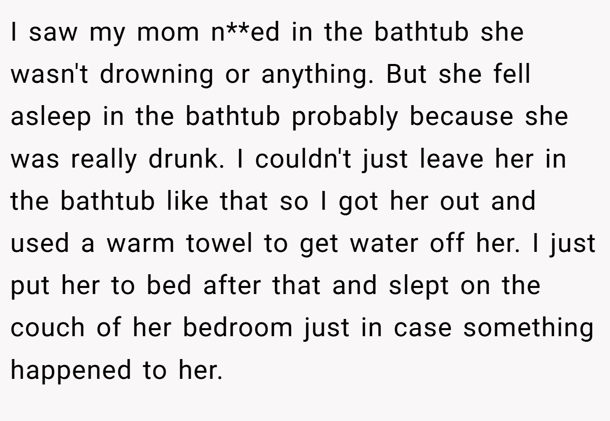 I saw my mom n**ed in the bathtub she wasn't drowning or anything. But she fell asleep in the bathtub probably because she was really drunk. I couldn't just leave her in the bathtub like that so I got her out and used a warm towel to get water off her. I just put her to bed after that and slept on the couch of her bedroom just in case something happened to her.