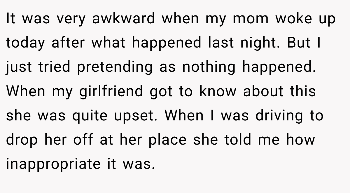 It was very awkward when my mom woke up today after what happened last night. But I just tried pretending as nothing happened. When my girlfriend got to know about this she was quite upset. When I was driving to drop her off at her place she told me how inappropriate it was.