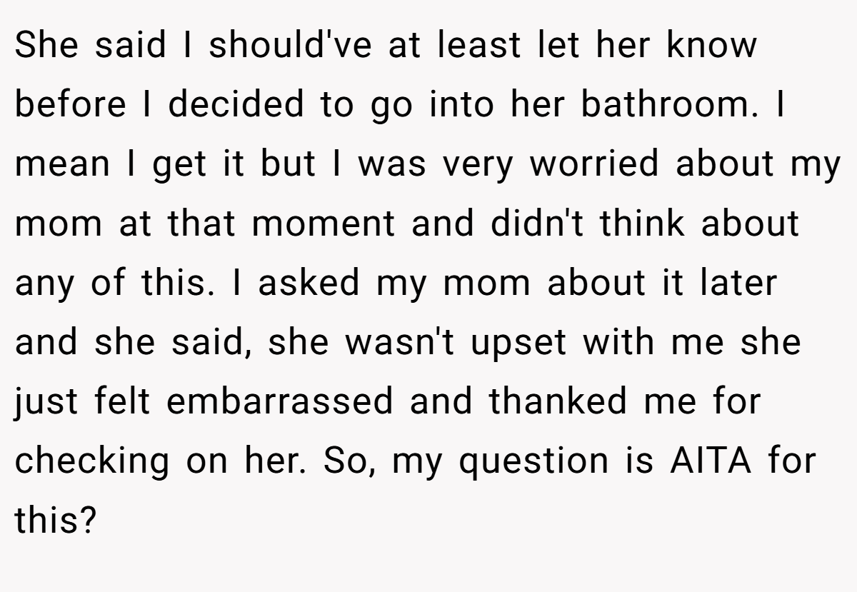 She said I should've at least let her know before I decided to go into her bathroom. I mean I get it but I was very worried about my mom at that moment and didn't think about any of this. I asked my mom about it later and she said, she wasn't upset with me she just felt embarrassed and thanked me for checking on her. So, my question is AITA for this?