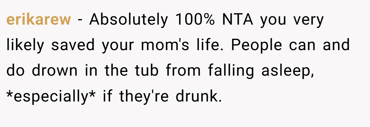 erikarew − Absolutely 100% NTA you very likely saved your mom's life. People can and do drown in the tub from falling asleep, *especially* if they're drunk.