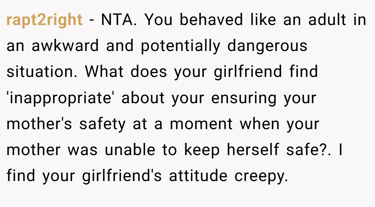 rapt2right − NTA. You behaved like an adult in an awkward and potentially dangerous situation. What does your girlfriend find 'inappropriate' about your ensuring your mother's safety at a moment when your mother was unable to keep herself safe?. I find your girlfriend's attitude creepy.