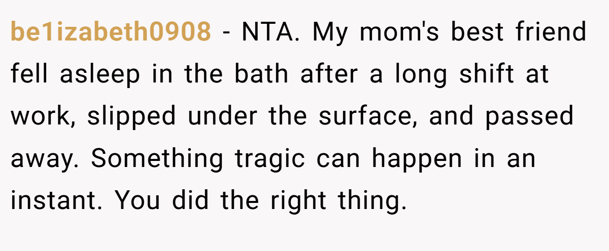 be1izabeth0908 − NTA. My mom's best friend fell asleep in the bath after a long shift at work, slipped under the surface, and passed away. Something tragic can happen in an instant. You did the right thing.