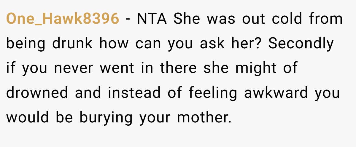 One_Hawk8396 − NTA She was out cold from being drunk how can you ask her? Secondly if you never went in there she might of drowned and instead of feeling awkward you would be burying your mother.