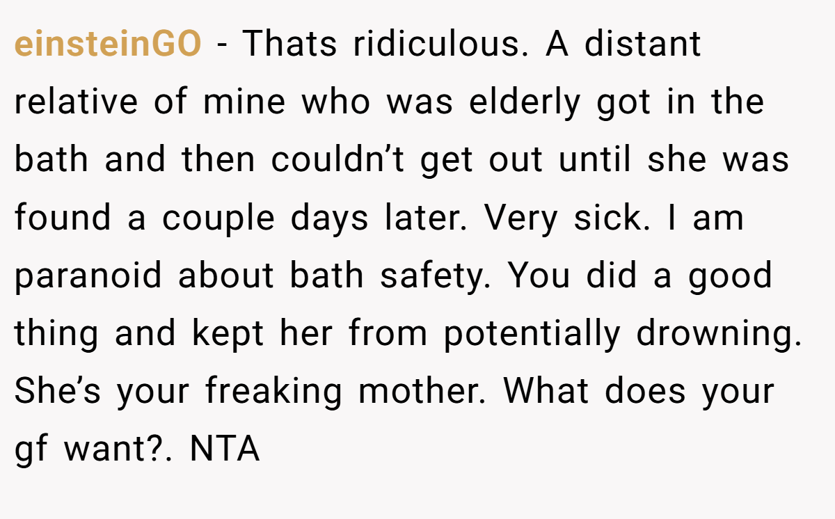 einsteinGO − Thats ridiculous. A distant relative of mine who was elderly got in the bath and then couldn’t get out until she was found a couple days later. Very sick. I am paranoid about bath safety. You did a good thing and kept her from potentially drowning. She’s your freaking mother. What does your gf want?. NTA