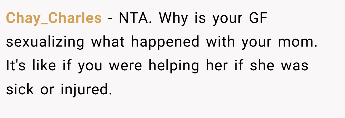 Chay_Charles − NTA. Why is your GF sexualizing what happened with your mom. It's like if you were helping her if she was sick or injured.