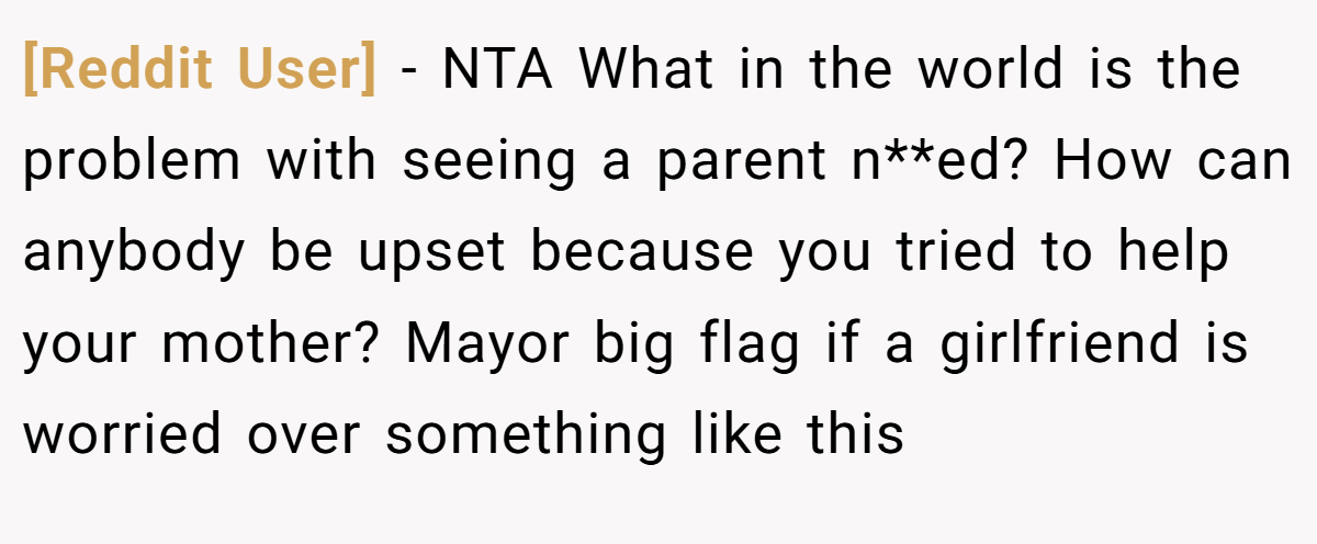 [Reddit User] − NTA What in the world is the problem with seeing a parent n**ed? How can anybody be upset because you tried to help your mother? Mayor big flag if a girlfriend is worried over something like this