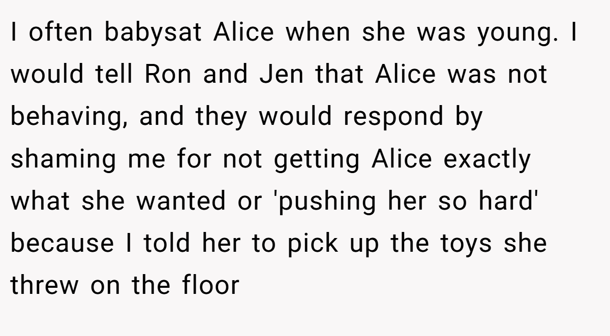 I often babysat Alice when she was young. I would tell Ron and Jen that Alice was not behaving, and they would respond by shaming me for not getting Alice exactly what she wanted or 'pushing her so hard' because I told her to pick up the toys she threw on the floor