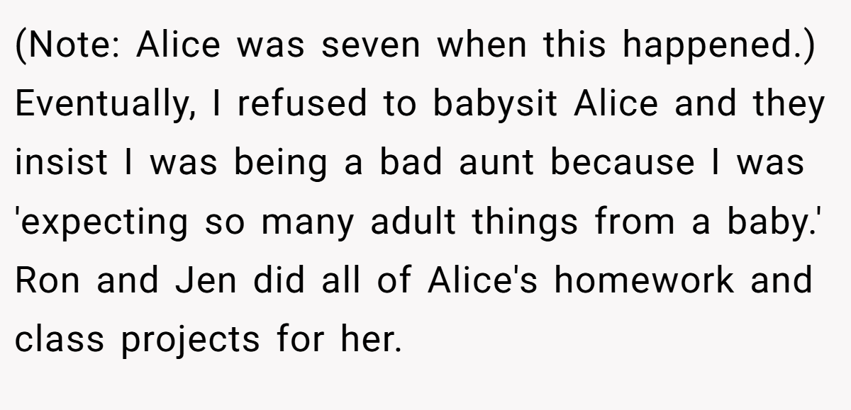 (Note: Alice was seven when this happened.) Eventually, I refused to babysit Alice and they insist I was being a bad aunt because I was 'expecting so many adult things from a baby.' Ron and Jen did all of Alice's homework and class projects for her.