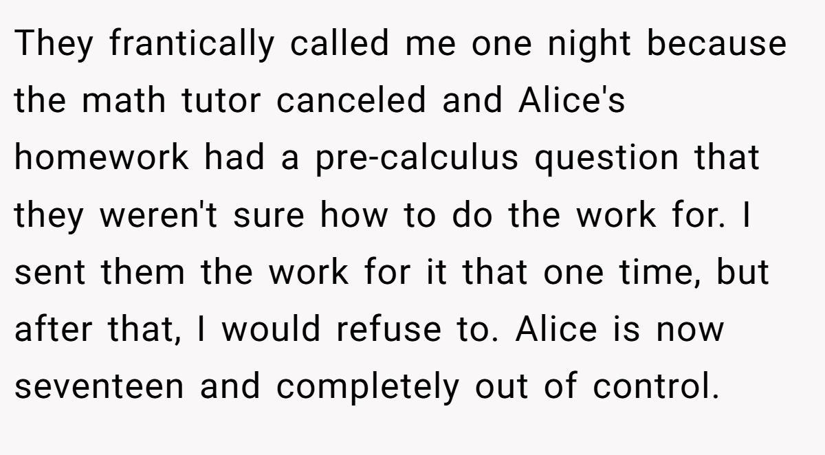 They frantically called me one night because the math tutor canceled and Alice's homework had a pre-calculus question that they weren't sure how to do the work for. I sent them the work for it that one time, but after that, I would refuse to. Alice is now seventeen and completely out of control.